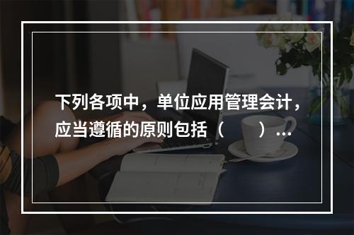 下列各项中，单位应用管理会计，应当遵循的原则包括（　　）。