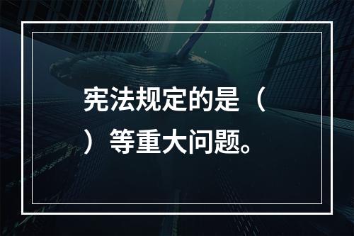 宪法规定的是（ ）等重大问题。