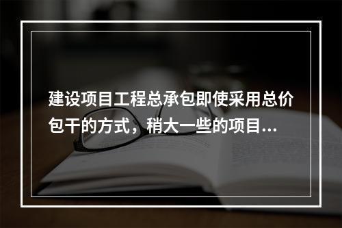 建设项目工程总承包即使采用总价包干的方式，稍大一些的项目也难