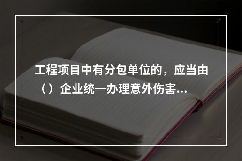 工程项目中有分包单位的，应当由（ ）企业统一办理意外伤害保险