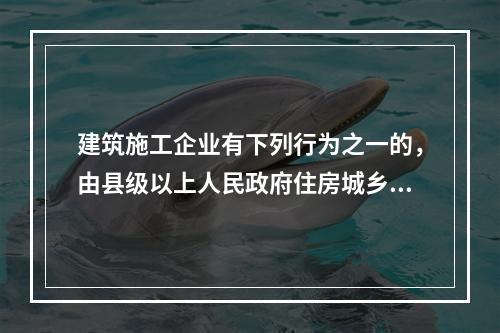 建筑施工企业有下列行为之一的，由县级以上人民政府住房城乡建设