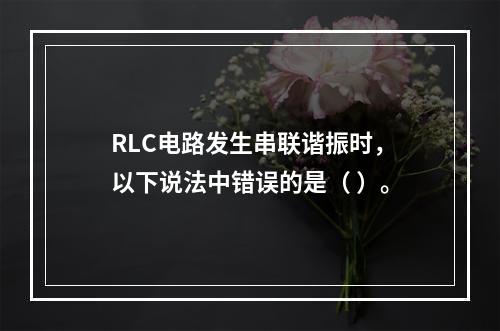 RLC电路发生串联谐振时，以下说法中错误的是（ ）。