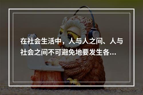 在社会生活中，人与人之间、人与社会之间不可避免地要发生各种矛