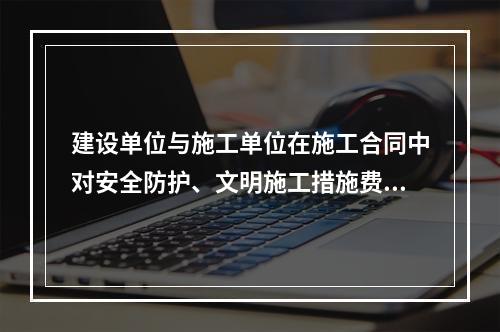 建设单位与施工单位在施工合同中对安全防护、文明施工措施费用预