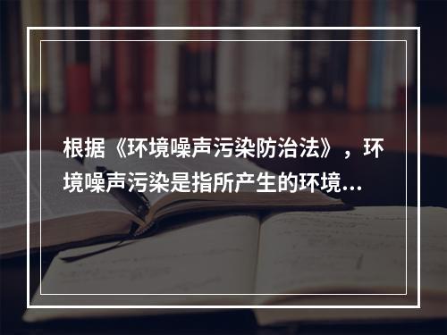 根据《环境噪声污染防治法》，环境噪声污染是指所产生的环境噪声