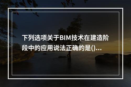 下列选项关于BIM技术在建造阶段中的应用说法正确的是()。