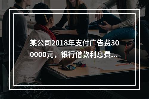 某公司2018年支付广告费300000元，银行借款利息费用2