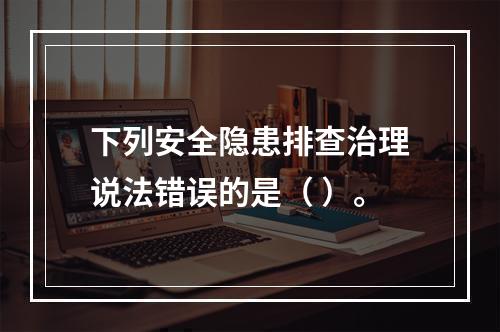 下列安全隐患排查治理说法错误的是（ ）。