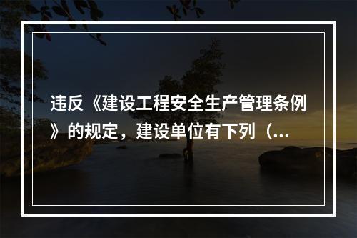 违反《建设工程安全生产管理条例》的规定，建设单位有下列（ ）