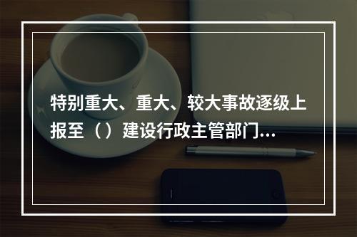 特别重大、重大、较大事故逐级上报至（ ）建设行政主管部门。