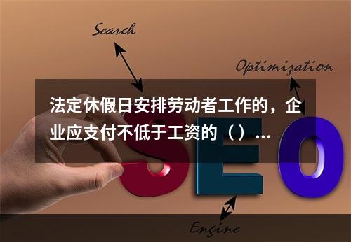 法定休假日安排劳动者工作的，企业应支付不低于工资的（ ）的工