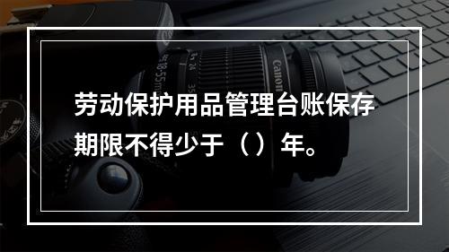 劳动保护用品管理台账保存期限不得少于（ ）年。