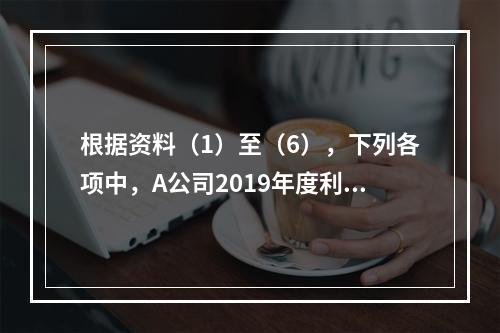 根据资料（1）至（6），下列各项中，A公司2019年度利润表