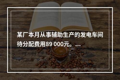 某厂本月从事辅助生产的发电车间待分配费用89 000元。本月