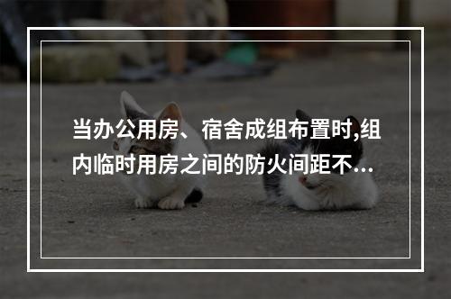 当办公用房、宿舍成组布置时,组内临时用房之间的防火间距不应小