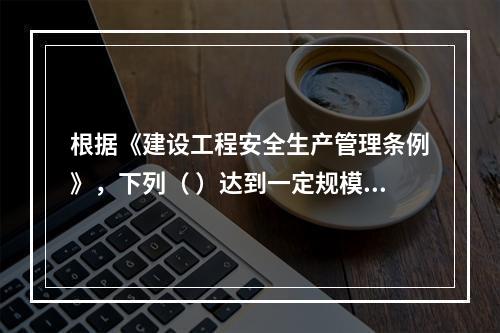 根据《建设工程安全生产管理条例》，下列（ ）达到一定规模的危