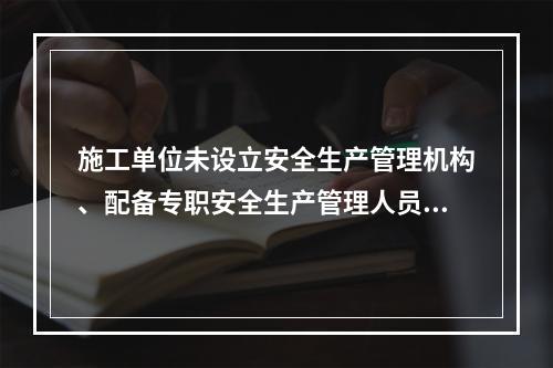 施工单位未设立安全生产管理机构、配备专职安全生产管理人员或者