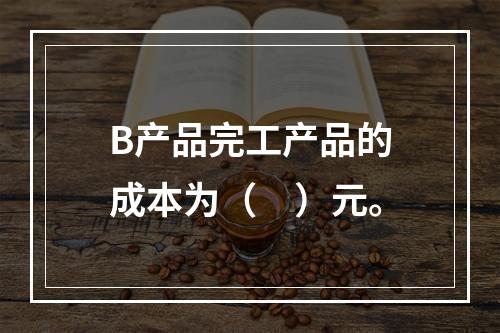 B产品完工产品的成本为（　）元。