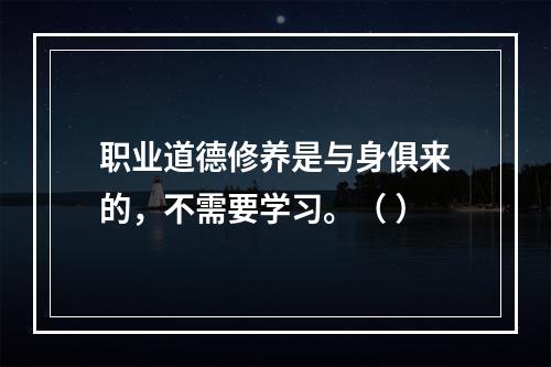 职业道德修养是与身俱来的，不需要学习。（ ）