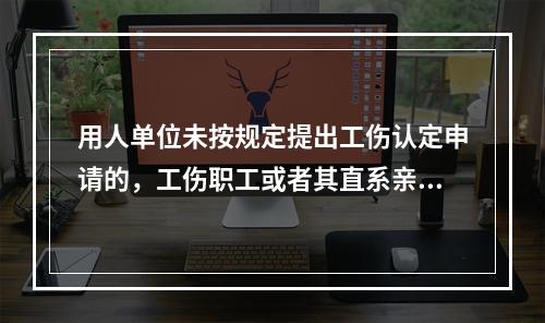 用人单位未按规定提出工伤认定申请的，工伤职工或者其直系亲属、