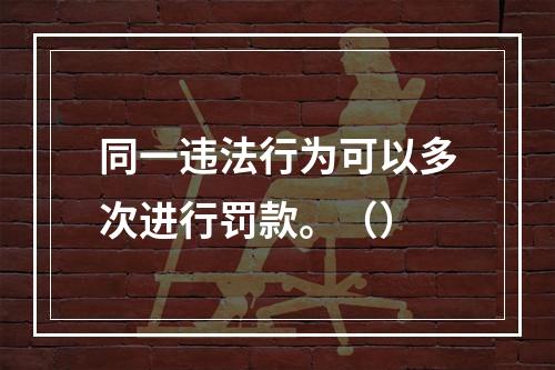 同一违法行为可以多次进行罚款。（）