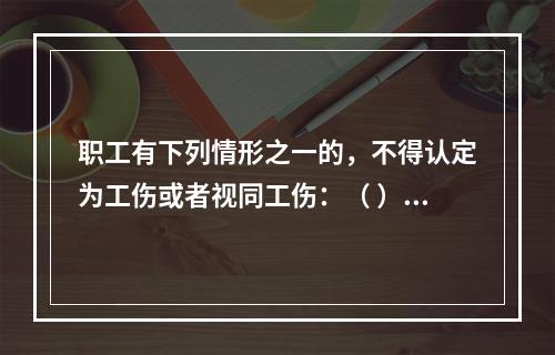 职工有下列情形之一的，不得认定为工伤或者视同工伤：（ ）。