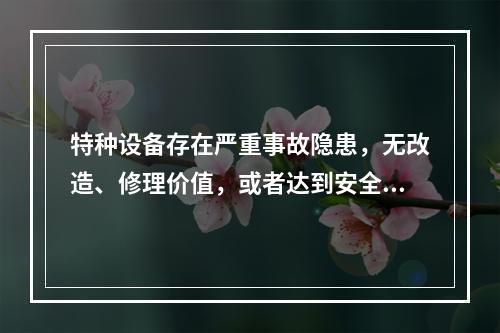 特种设备存在严重事故隐患，无改造、修理价值，或者达到安全技术