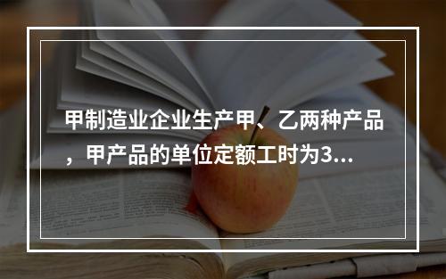 甲制造业企业生产甲、乙两种产品，甲产品的单位定额工时为30小