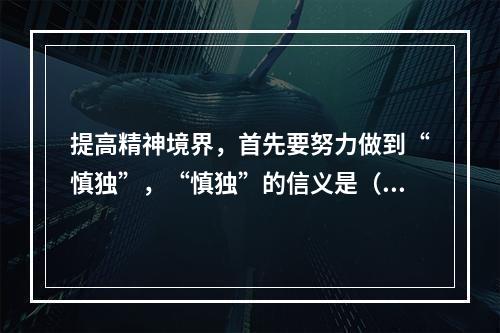 提高精神境界，首先要努力做到“慎独”，“慎独”的信义是（ ）