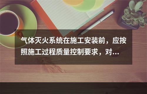 气体灭火系统在施工安装前，应按照施工过程质量控制要求，对系统