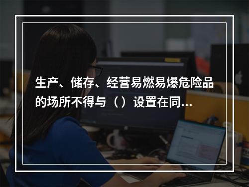 生产、储存、经营易燃易爆危险品的场所不得与（ ）设置在同一建