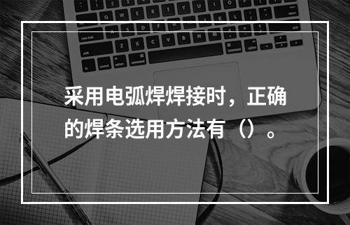 采用电弧焊焊接时，正确的焊条选用方法有（）。