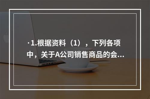 ·1.根据资料（1），下列各项中，关于A公司销售商品的会计处