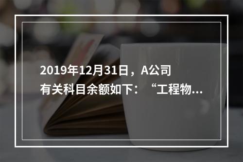 2019年12月31日，A公司有关科目余额如下：“工程物资”