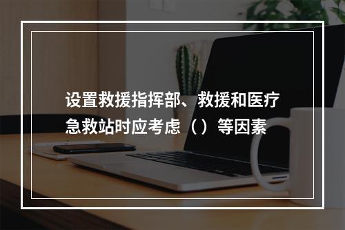 设置救援指挥部、救援和医疗急救站时应考虑（ ）等因素