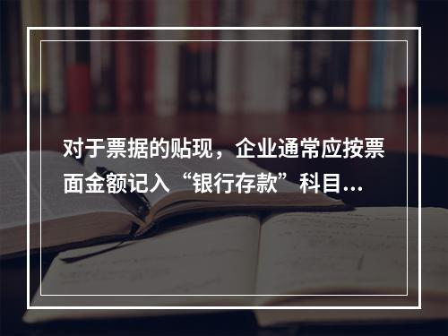 对于票据的贴现，企业通常应按票面金额记入“银行存款”科目。（