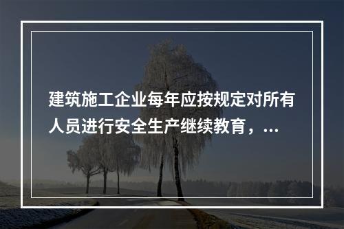 建筑施工企业每年应按规定对所有人员进行安全生产继续教育，继续