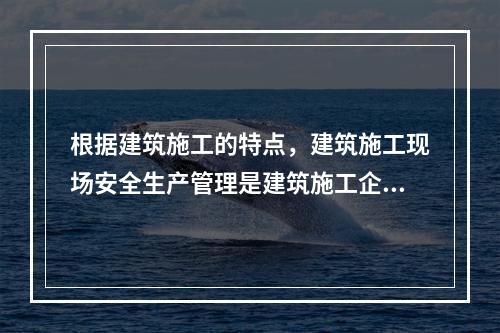 根据建筑施工的特点，建筑施工现场安全生产管理是建筑施工企业安