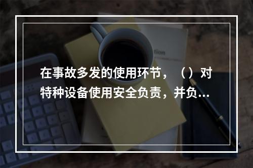 在事故多发的使用环节，（ ）对特种设备使用安全负责，并负有对