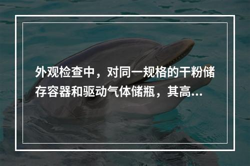 外观检查中，对同一规格的干粉储存容器和驱动气体储瓶，其高度差