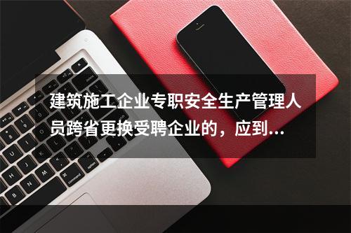 建筑施工企业专职安全生产管理人员跨省更换受聘企业的，应到原考