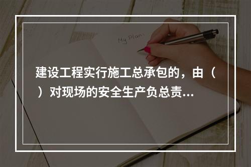 建设工程实行施工总承包的，由（ ）对现场的安全生产负总责。