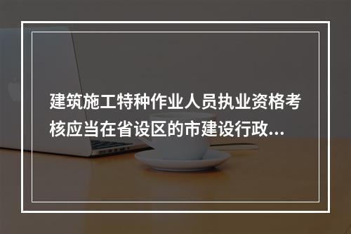 建筑施工特种作业人员执业资格考核应当在省设区的市建设行政主管