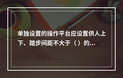 单独设置的操作平台应设置供人上下、踏步间距不大于（ ）的扶梯