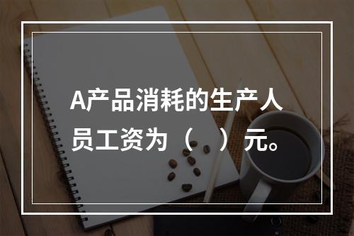 A产品消耗的生产人员工资为（　）元。