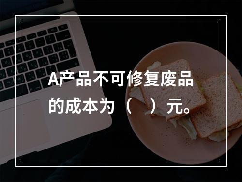 A产品不可修复废品的成本为（　）元。