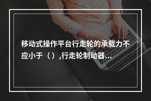 移动式操作平台行走轮的承载力不应小于（ ）,行走轮制动器的制