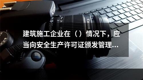 建筑施工企业在（ ）情况下，应当向安全生产许可证颁发管理机关