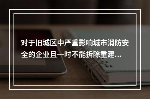 对于旧城区中严重影响城市消防安全的企业且一时不能拆除重建的，