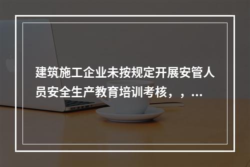 建筑施工企业未按规定开展安管人员安全生产教育培训考核，，由县